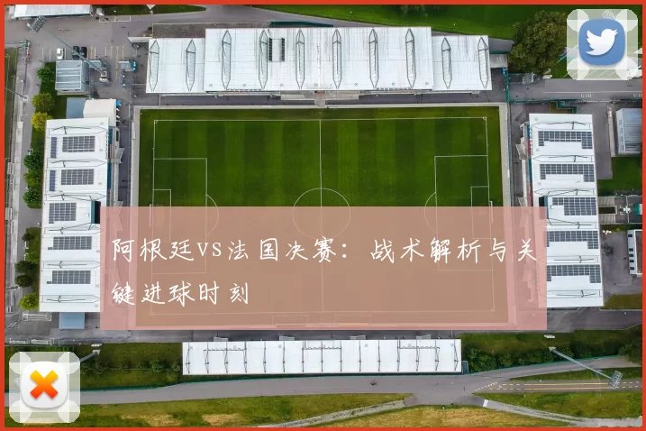 阿根廷vs法国决赛：战术解析与关键进球时刻