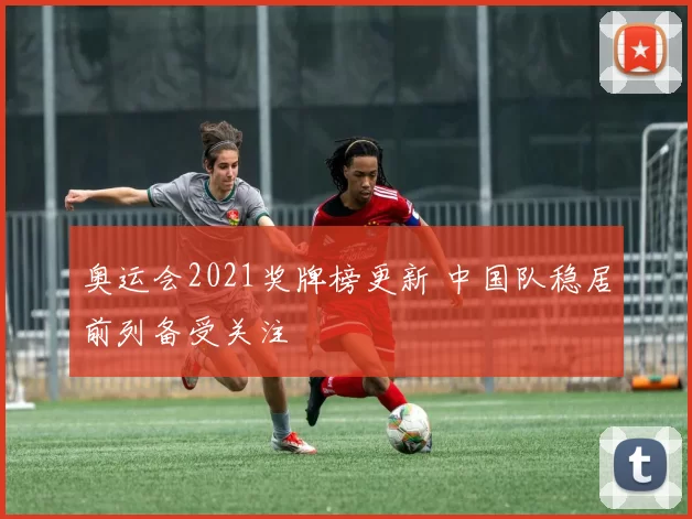 奥运会2021奖牌榜更新 中国队稳居前列备受关注