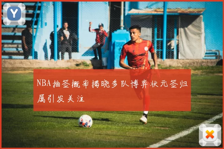 NBA抽签概率揭晓多队博弈状元签归属引发关注