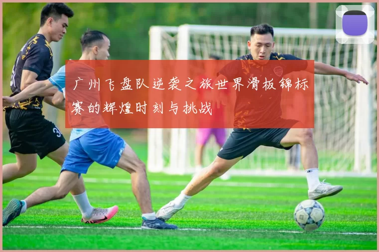广州飞盘队逆袭之旅世界滑板锦标赛的辉煌时刻与挑战