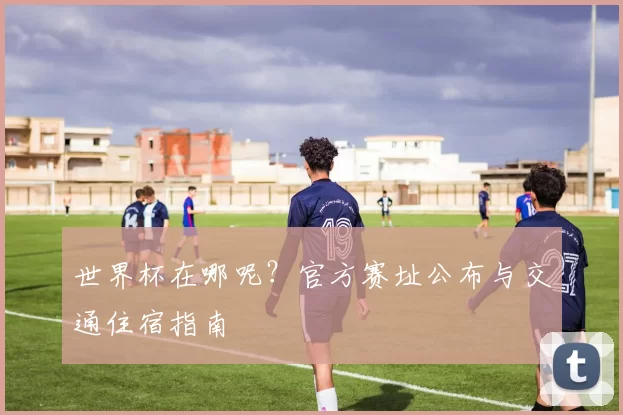 世界杯在哪呢?官方赛址公布与交通住宿指南