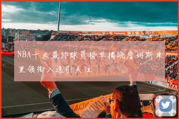 NBA十大最帅球员榜单揭晓詹姆斯库里领衔入选引关注