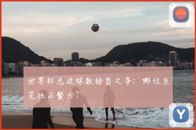 世界杯总进球数榜首之争：哪位巨星独占鳌头？