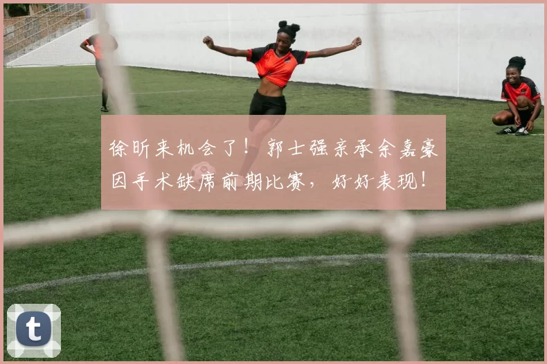 徐昕来机会了！郭士强亲承余嘉豪因手术缺席前期比赛，好好表现！