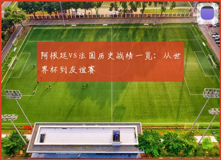 阿根廷vs法国历史战绩一览：从世界杯到友谊赛