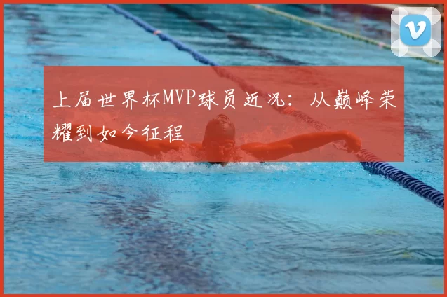 上届世界杯MVP球员近况:从巅峰荣耀到如今征程
