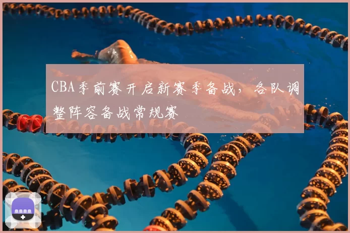 CBA季前赛开启新赛季备战，各队调整阵容备战常规赛