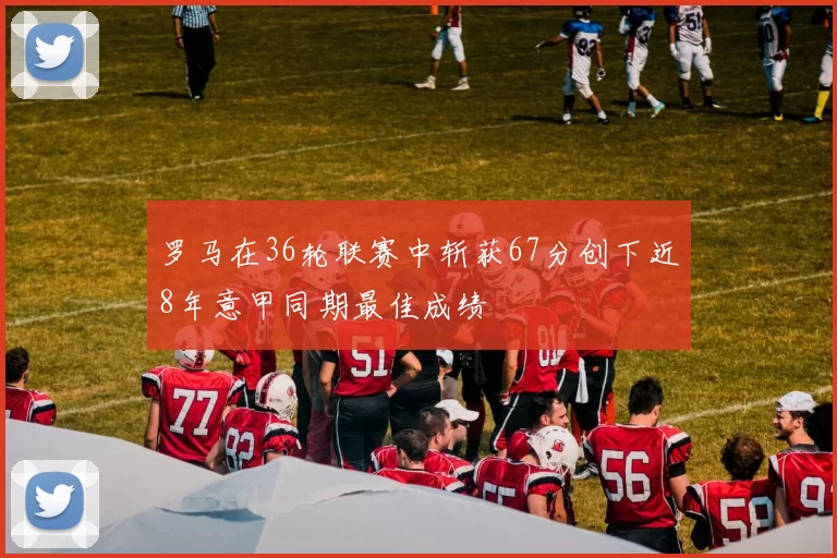 罗马在36轮联赛中斩获67分创下近8年意甲同期最佳成绩