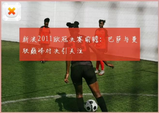 新浪2011欧冠决赛前瞻:巴萨与曼联巅峰对决引关注