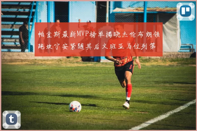 帕金斯最新MVP榜单揭晓杰伦布朗领跑坎宁安紧随其后文班亚马位列第三