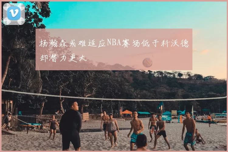 杨瀚森或难适应NBA赛场低于科沃德却潜力更大