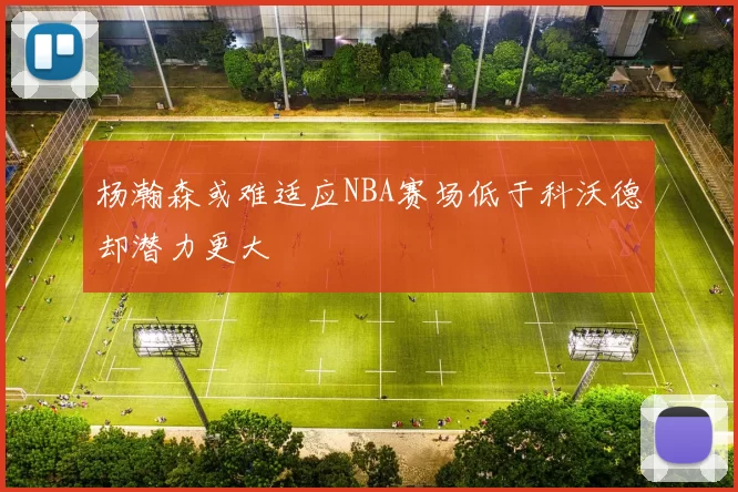 杨瀚森或难适应NBA赛场低于科沃德却潜力更大