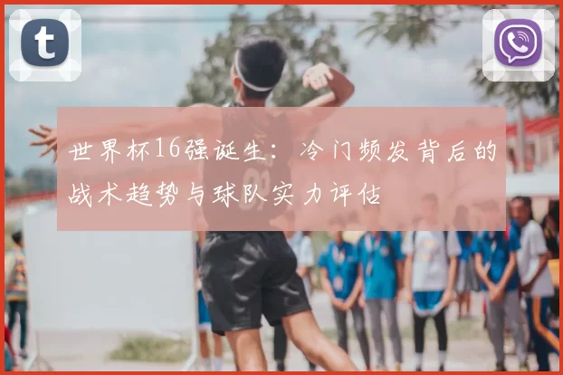 世界杯16强诞生：冷门频发背后的战术趋势与球队实力评估