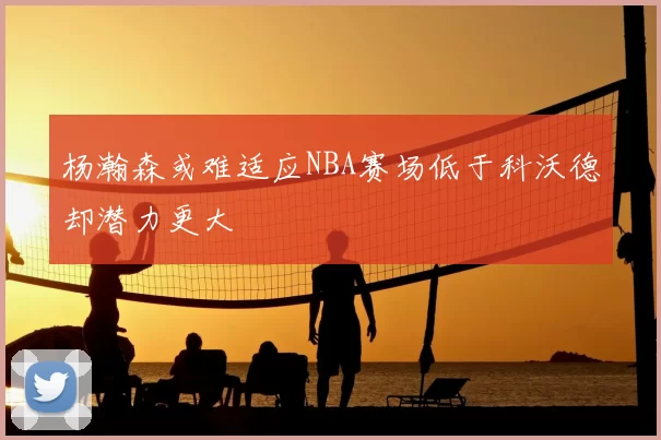 杨瀚森或难适应NBA赛场低于科沃德却潜力更大