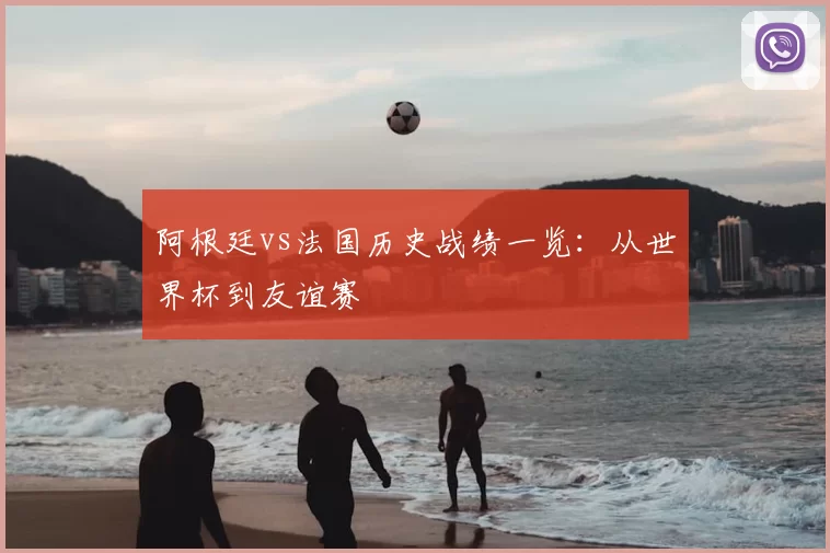 阿根廷vs法国历史战绩一览:从世界杯到友谊赛