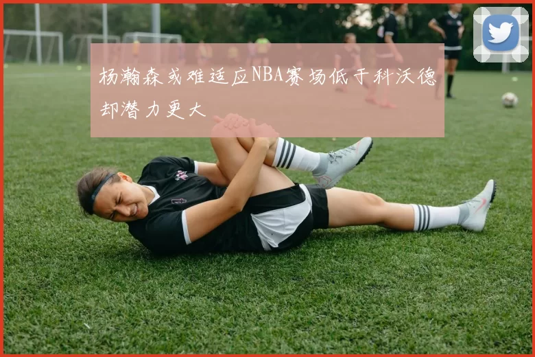 杨瀚森或难适应NBA赛场低于科沃德却潜力更大