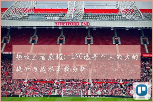 热议王者荣耀:LNG选手个人能力的提升与战术革新分析