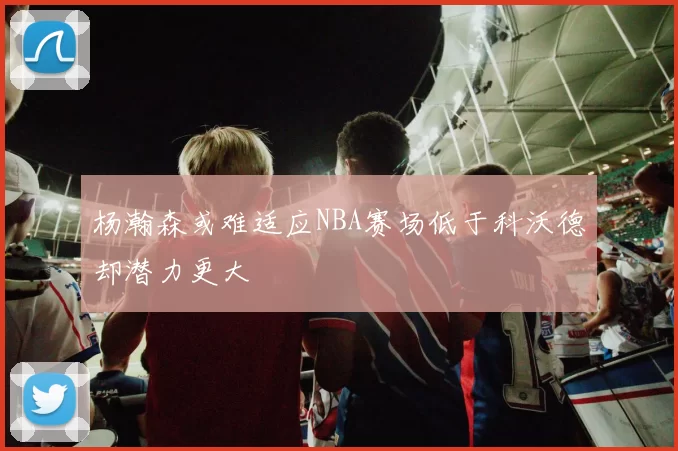 杨瀚森或难适应NBA赛场低于科沃德却潜力更大