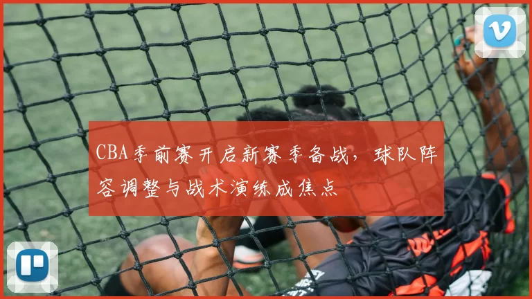 CBA季前赛开启新赛季备战，球队阵容调整与战术演练成焦点
