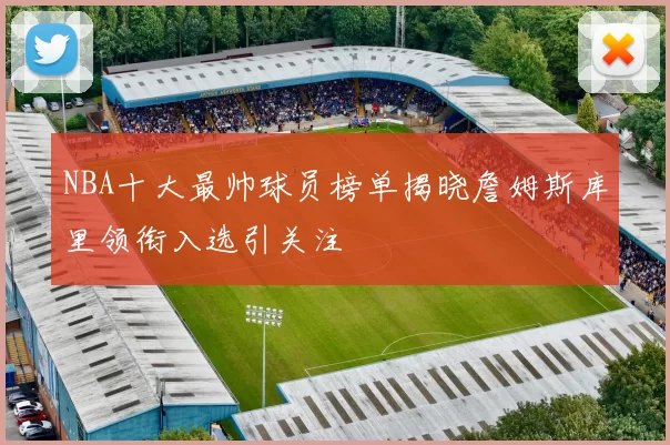 NBA十大最帅球员榜单揭晓詹姆斯库里领衔入选引关注