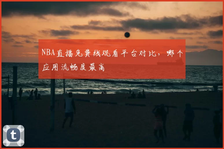NBA直播免费线观看平台对比,哪个应用流畅度最高