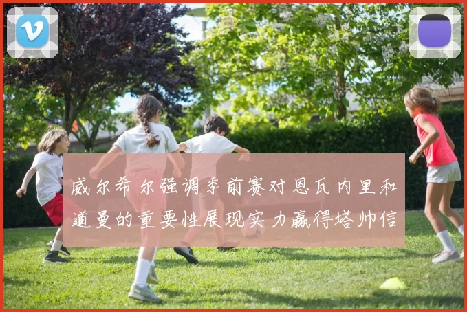 威尔希尔强调季前赛对恩瓦内里和道曼的重要性展现实力赢得塔帅信任