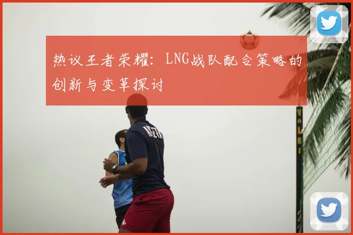 热议王者荣耀:LNG战队配合策略的创新与变革探讨