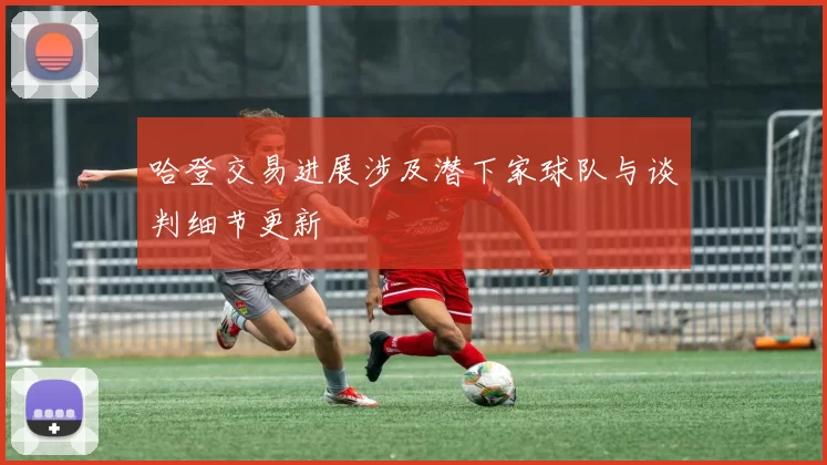 哈登交易进展涉及潜下家球队与谈判细节更新
