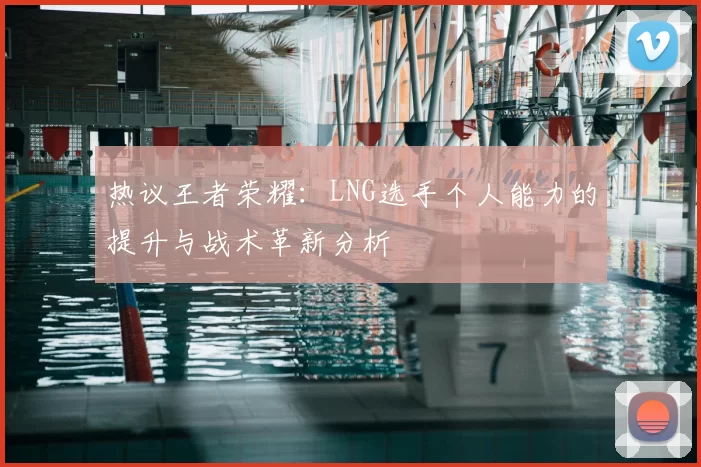 热议王者荣耀:LNG选手个人能力的提升与战术革新分析