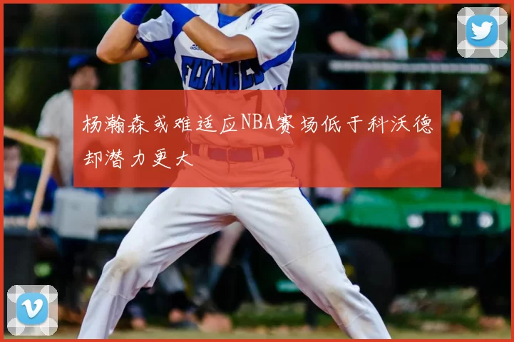杨瀚森或难适应NBA赛场低于科沃德却潜力更大