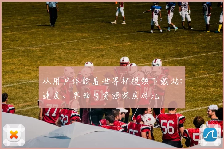 从用户体验看世界杯视频下载站：速度、界面与资源深度对比