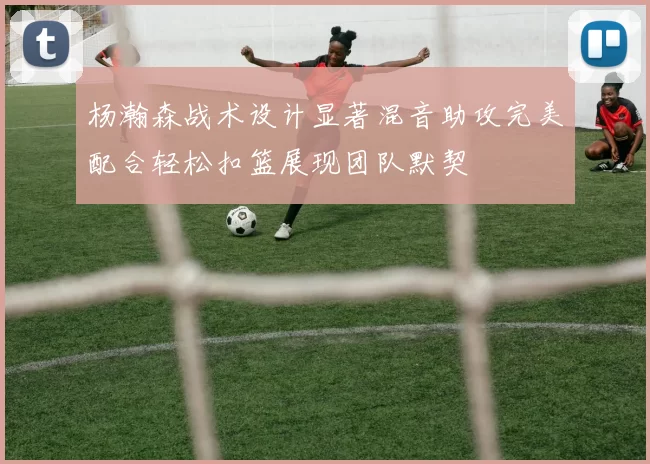 杨瀚森战术设计显著混音助攻完美配合轻松扣篮展现团队默契