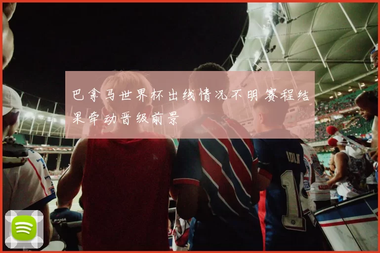 巴拿马世界杯出线情况不明 赛程结果牵动晋级前景
