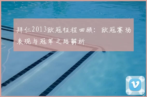拜仁2013欧冠征程回顾：欧冠赛场表现与冠军之路解析