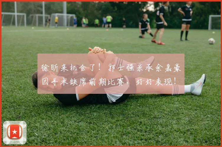 徐昕来机会了！郭士强亲承余嘉豪因手术缺席前期比赛，好好表现！