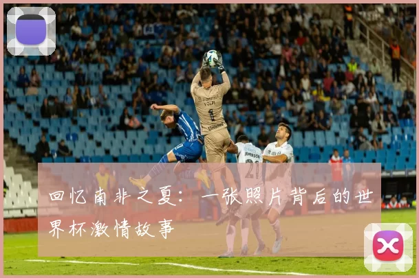 回忆南非之夏：一张照片背后的世界杯激情故事