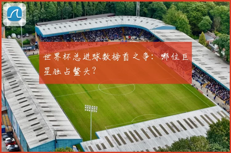 世界杯总进球数榜首之争：哪位巨星独占鳌头？
