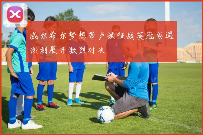 威尔希尔梦想带卢顿征战英冠或遇热刺展开激烈对决