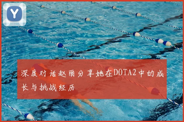 深度对话赵丽分享她在DOTA2中的成长与挑战经历
