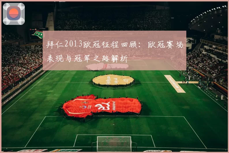 拜仁2013欧冠征程回顾:欧冠赛场表现与冠军之路解析
