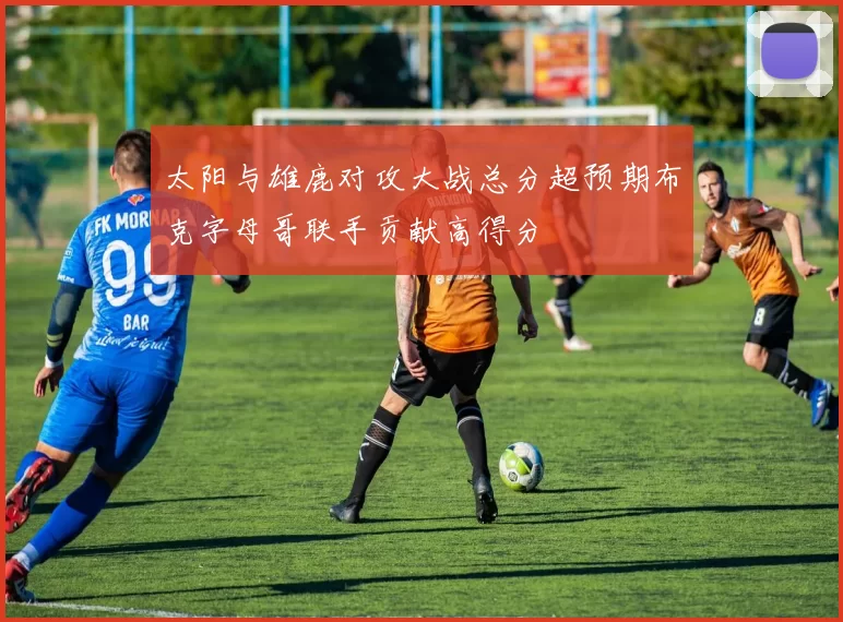 太阳与雄鹿对攻大战总分超预期布克字母哥联手贡献高得分