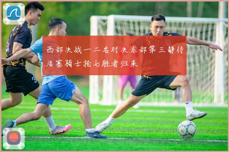 西部决战一二名对决东部第三静待活塞骑士抢七胜者归来