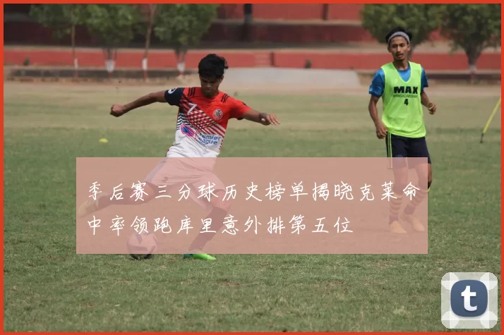 季后赛三分球历史榜单揭晓克莱命中率领跑库里意外排第五位