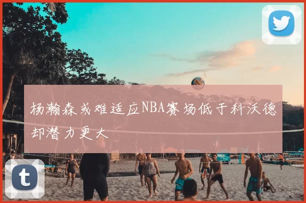 杨瀚森或难适应NBA赛场低于科沃德却潜力更大