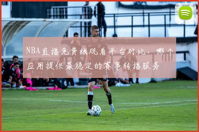 NBA直播免费线观看平台对比，哪个应用提供最稳定的赛事转播服务