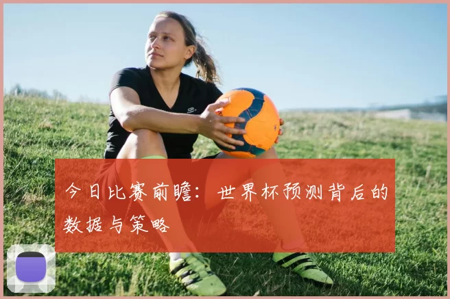 今日比赛前瞻：世界杯预测背后的数据与策略