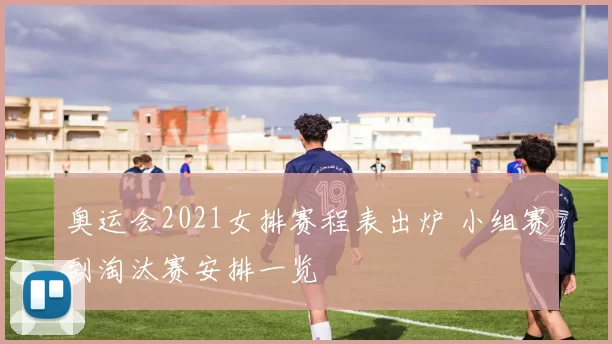 奥运会2021女排赛程表出炉 小组赛到淘汰赛安排一览