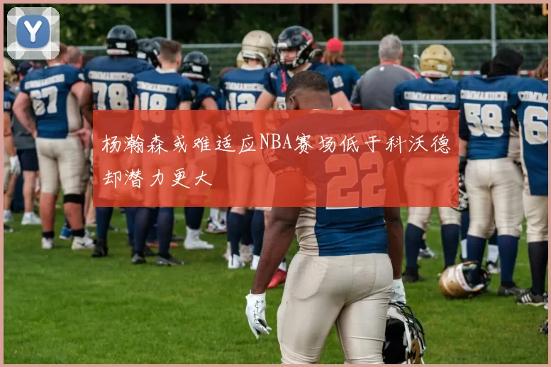 杨瀚森或难适应NBA赛场低于科沃德却潜力更大