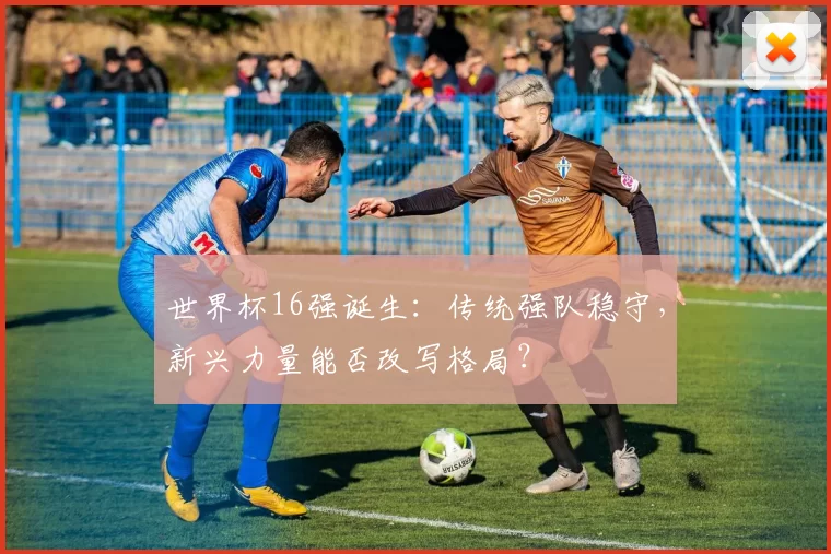世界杯16强诞生：传统强队稳守，新兴力量能否改写格局？