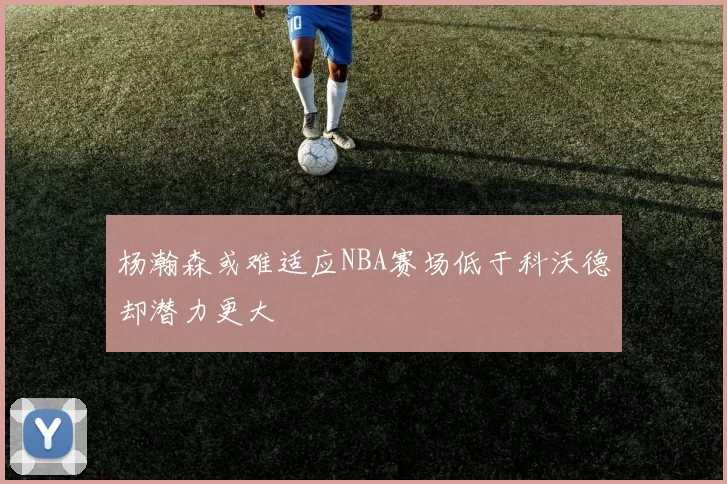 杨瀚森或难适应NBA赛场低于科沃德却潜力更大